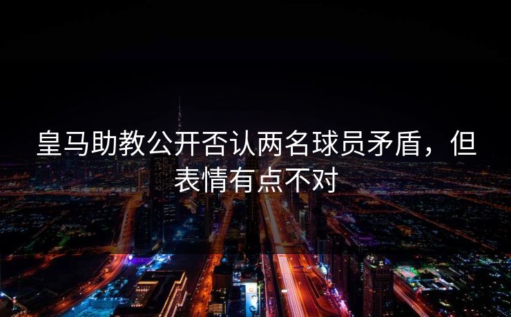 皇马助教公开否认两名球员矛盾，但表情有点不对
