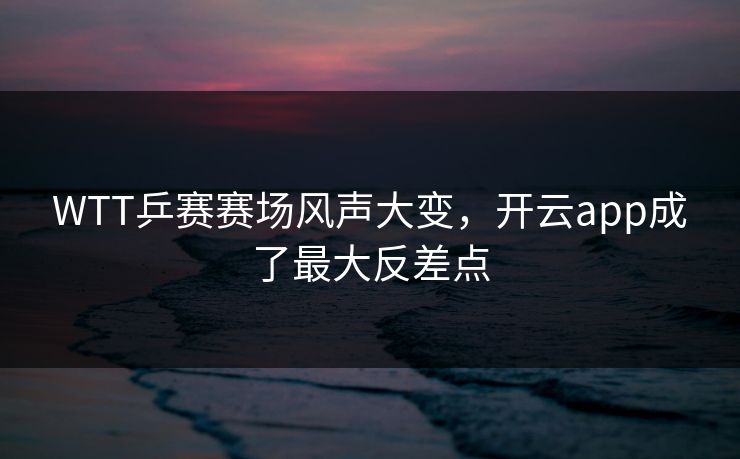 WTT乒赛赛场风声大变，开云app成了最大反差点