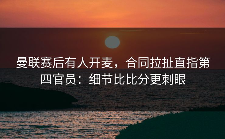 曼联赛后有人开麦，合同拉扯直指第四官员：细节比比分更刺眼