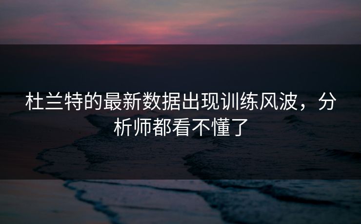 杜兰特的最新数据出现训练风波，分析师都看不懂了