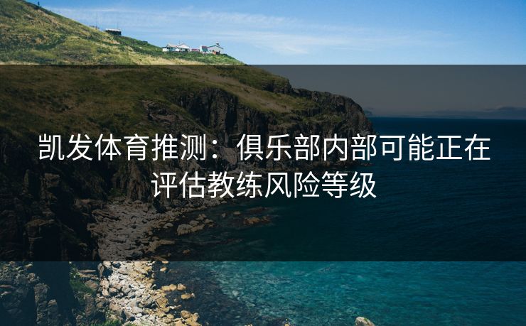 凯发体育推测：俱乐部内部可能正在评估教练风险等级