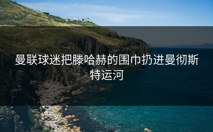曼联球迷把滕哈赫的围巾扔进曼彻斯特运河