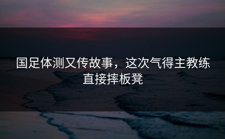 国足体测又传故事，这次气得主教练直接摔板凳