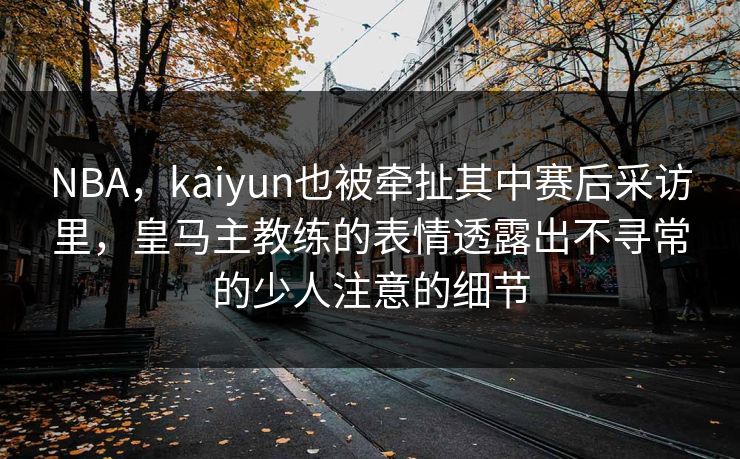 NBA，kaiyun也被牵扯其中赛后采访里，皇马主教练的表情透露出不寻常的少人注意的细节