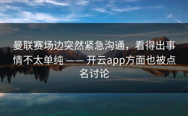 曼联赛场边突然紧急沟通，看得出事情不太单纯 —— 开云app方面也被点名讨论