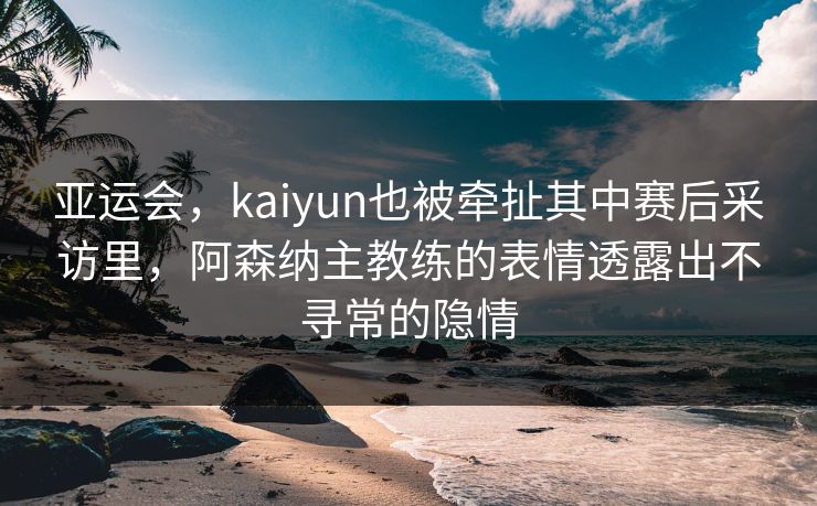 亚运会，kaiyun也被牵扯其中赛后采访里，阿森纳主教练的表情透露出不寻常的隐情