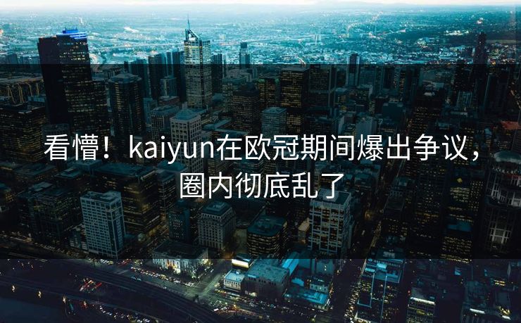 看懵！kaiyun在欧冠期间爆出争议，圈内彻底乱了