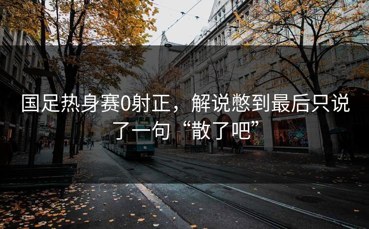 国足热身赛0射正，解说憋到最后只说了一句“散了吧”
