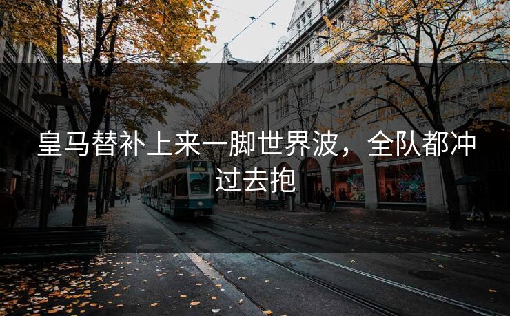 皇马替补上来一脚世界波，全队都冲过去抱