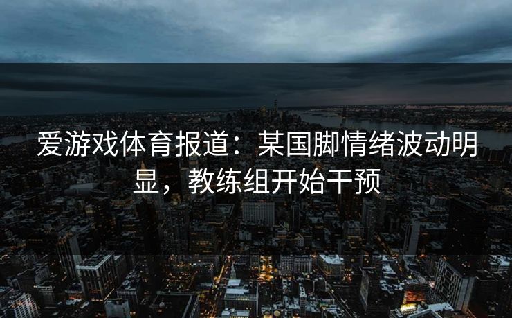 爱游戏体育报道：某国脚情绪波动明显，教练组开始干预