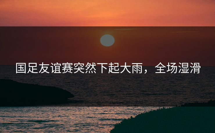 国足友谊赛突然下起大雨，全场湿滑