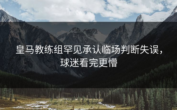 皇马教练组罕见承认临场判断失误，球迷看完更懵