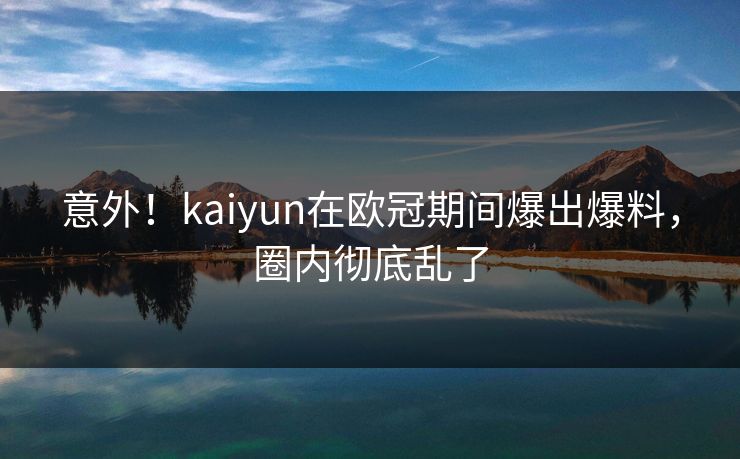 意外!kaiyun在欧冠期间爆出爆料,圈内彻底乱了 意外!kaiyun在欧冠期间爆出爆料,圈内彻底乱了