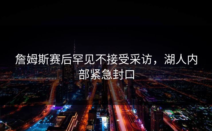 詹姆斯赛后罕见不接受采访，湖人内部紧急封口