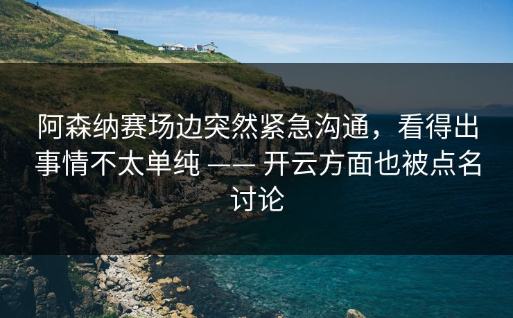 阿森纳赛场边突然紧急沟通，看得出事情不太单纯 —— 开云方面也被点名讨论