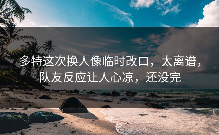 多特这次换人像临时改口，太离谱，队友反应让人心凉，还没完