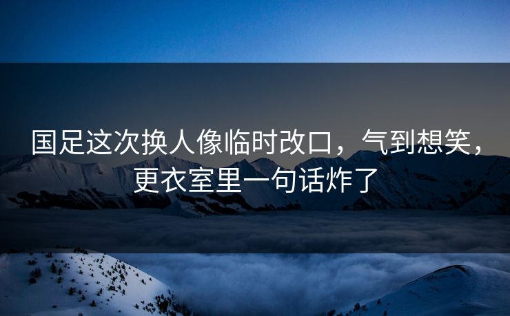 国足这次换人像临时改口,气到想笑,更衣室里一句话炸了 国足这次换人像临时改口,气到想笑,更衣室里一句话炸了