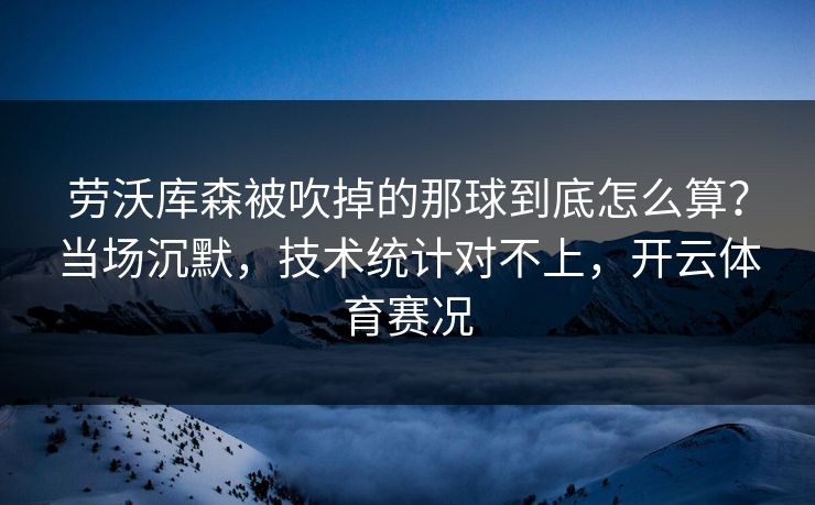 劳沃库森被吹掉的那球到底怎么算？当场沉默，技术统计对不上，开云体育赛况